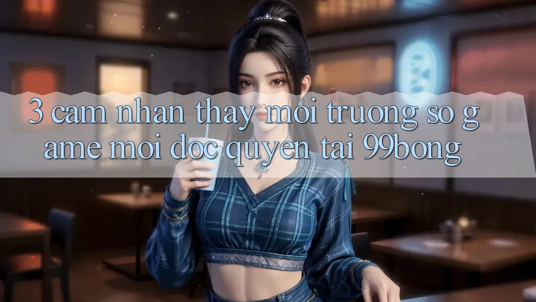 3. Cảm nhận thấy Môi trường số Game Mới Độc Quyền Tại 99bong