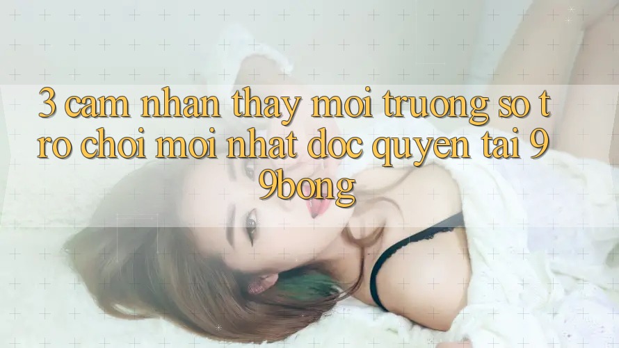 3. Cảm nhận thấy Môi trường số Trò chơi Mới nhất Độc Quyền Tại 99bong