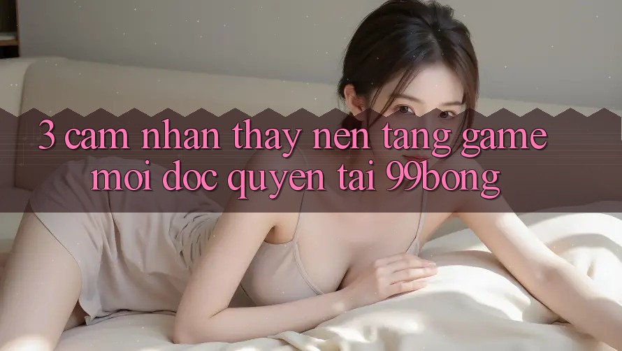 3. Cảm nhận thấy Nền tảng Game Mới Độc Quyền Tại 99bong 3. Cảm nhận thấy Nền tảng Game Mới Độc Quyền Tại 99bong