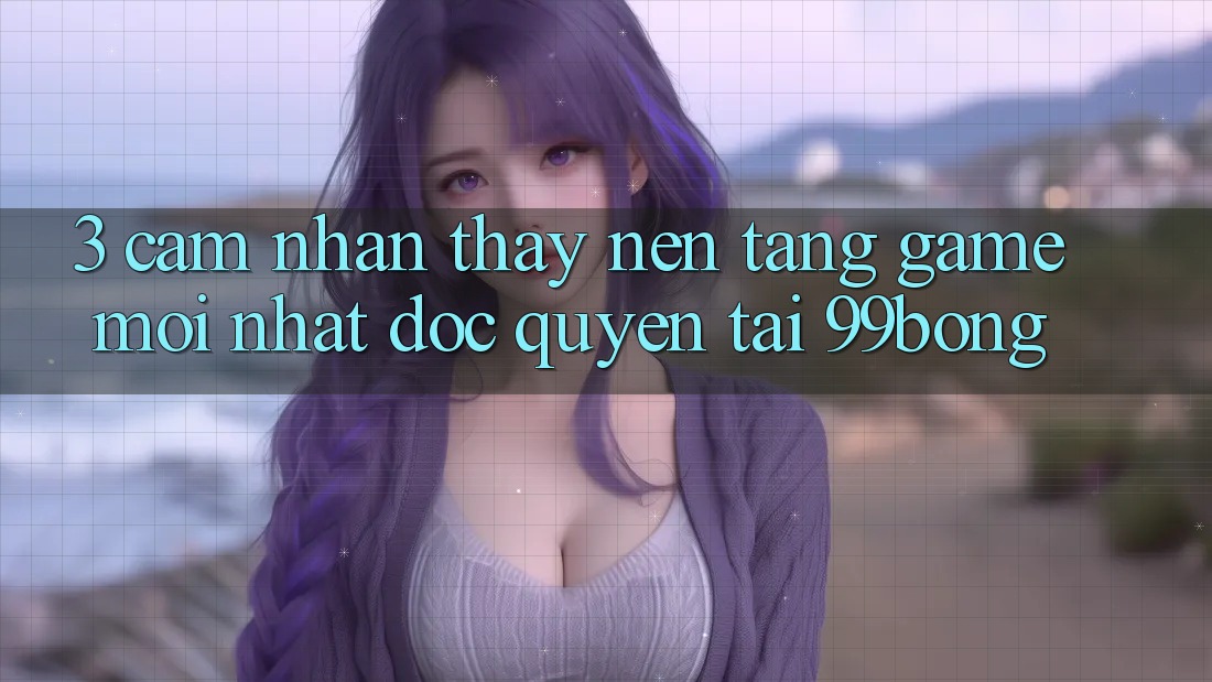 3. Cảm nhận thấy Nền tảng Game Mới nhất Độc Quyền Tại 99bong