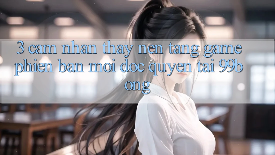 3. Cảm nhận thấy Nền tảng Game Phiên bản mới Độc Quyền Tại 99bong