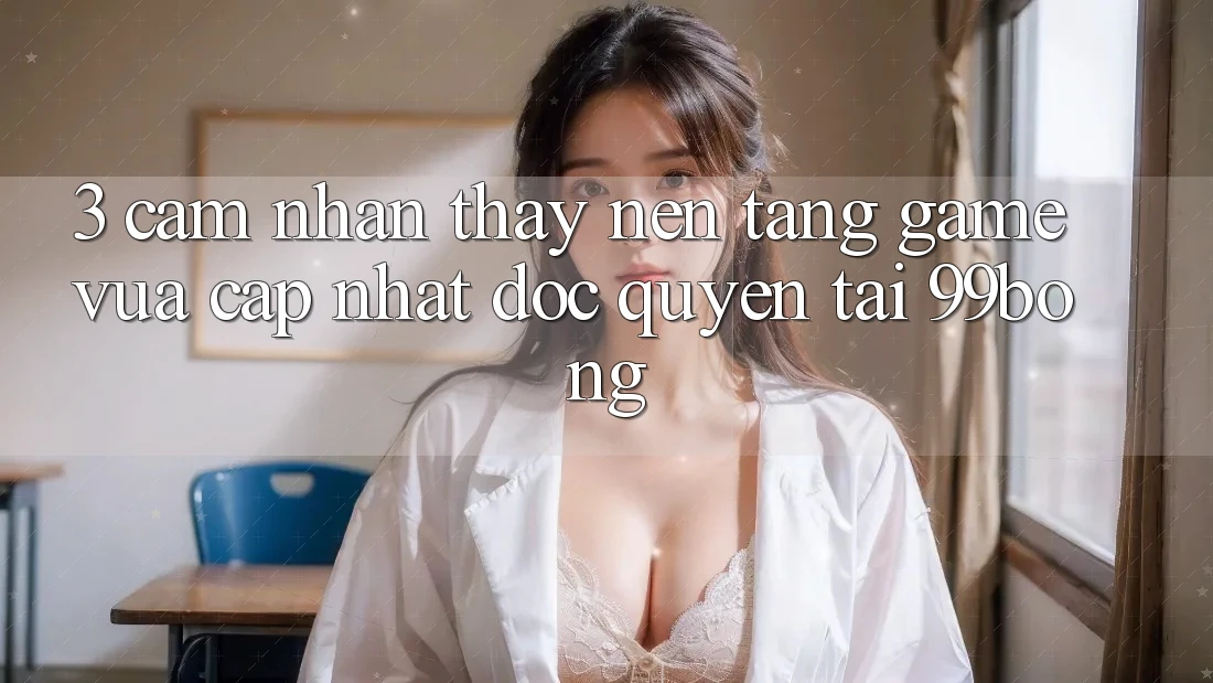 3. Cảm nhận thấy Nền tảng Game Vừa cập nhật Độc Quyền Tại 99bong
