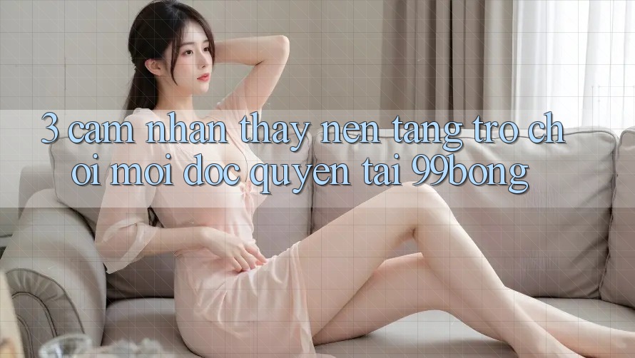 3. Cảm nhận thấy Nền tảng Trò chơi Mới Độc Quyền Tại 99bong