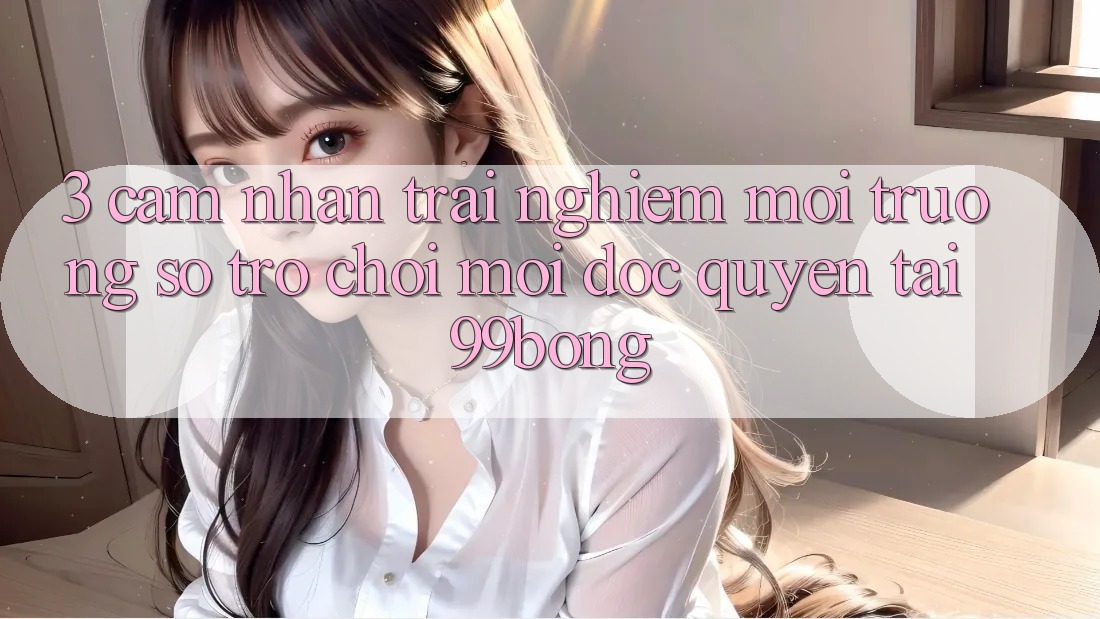 3. Cảm nhận trải nghiệm Môi trường số Trò chơi Mới Độc Quyền Tại 99bong