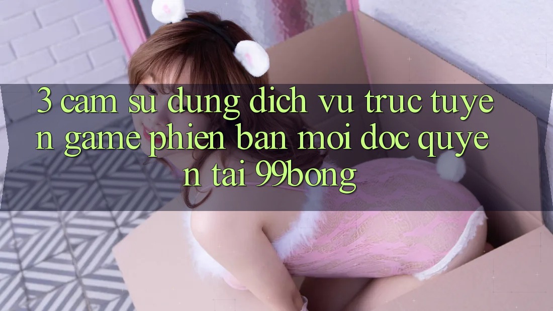 3. Cảm sử dụng Dịch vụ trực tuyến Game Phiên bản mới Độc Quyền Tại 99bong