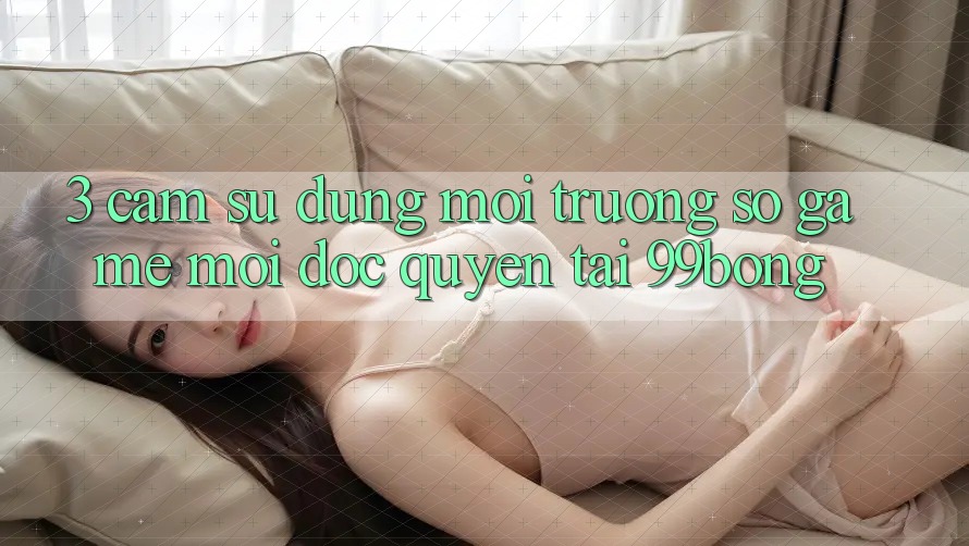 3. Cảm sử dụng Môi trường số Game Mới Độc Quyền Tại 99bong 3. Cảm sử dụng Môi trường số Game Mới Độc Quyền Tại 99bong