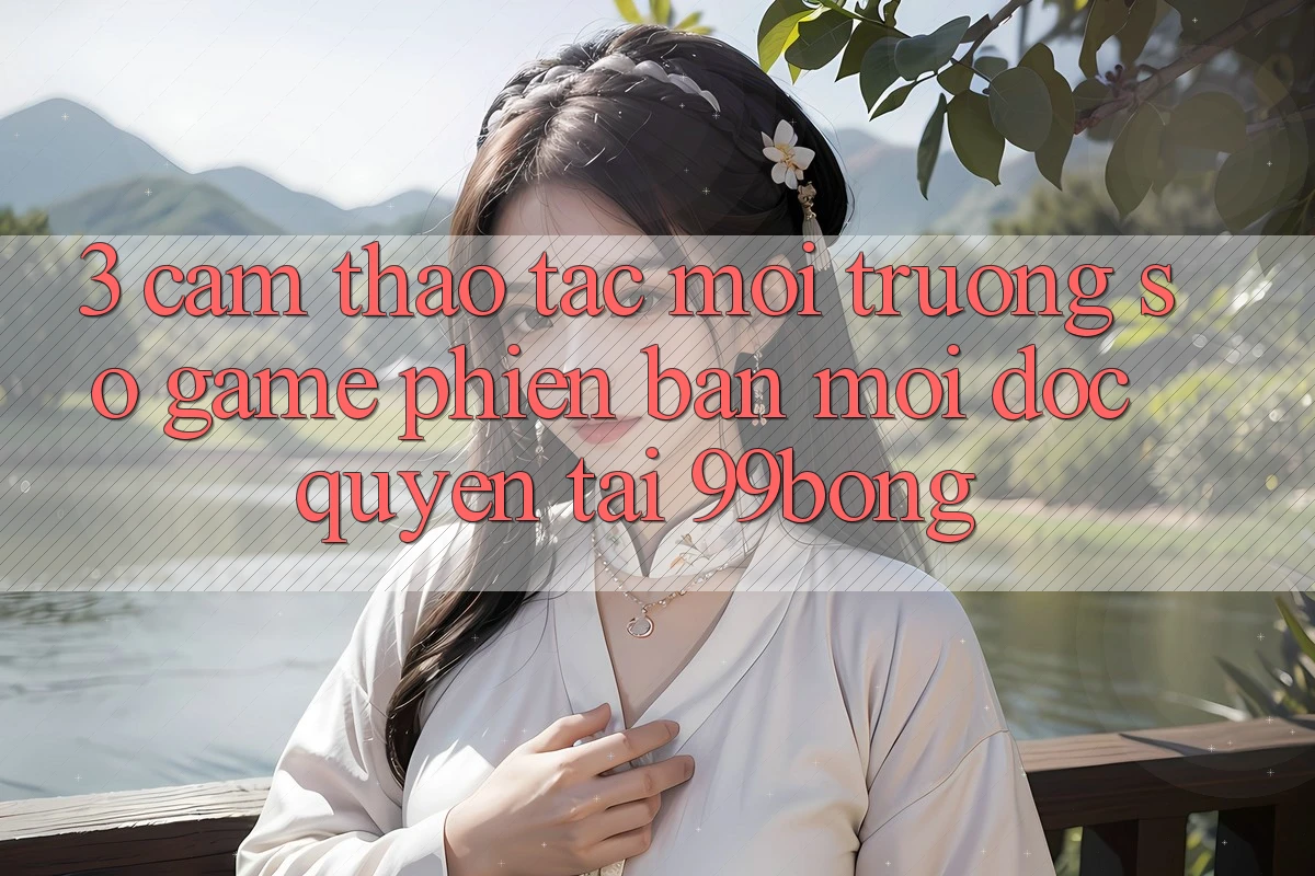 3. Cảm thao tác Môi trường số Game Phiên bản mới Độc Quyền Tại 99bong 3. Cảm thao tác Môi trường số Game Phiên bản mới Độc Quyền Tại 99bong
