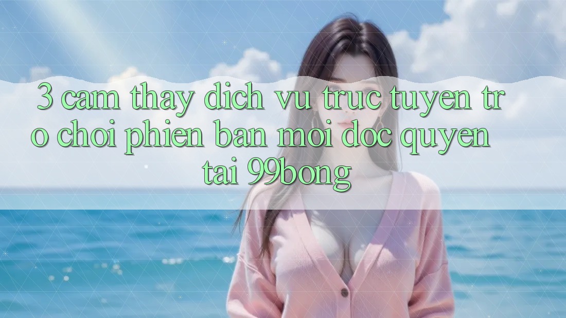 3. Cảm thấy Dịch vụ trực tuyến Trò chơi Phiên bản mới Độc Quyền Tại 99bong