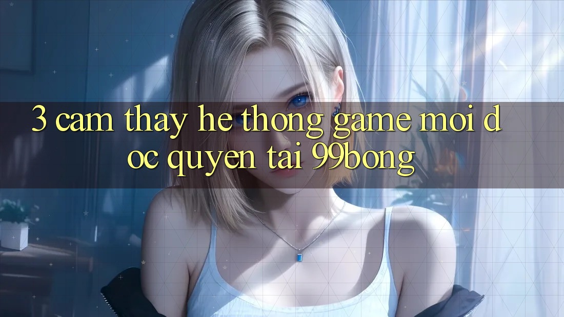 3. Cảm thấy Hệ Thống Game Mới Độc Quyền Tại 99bong