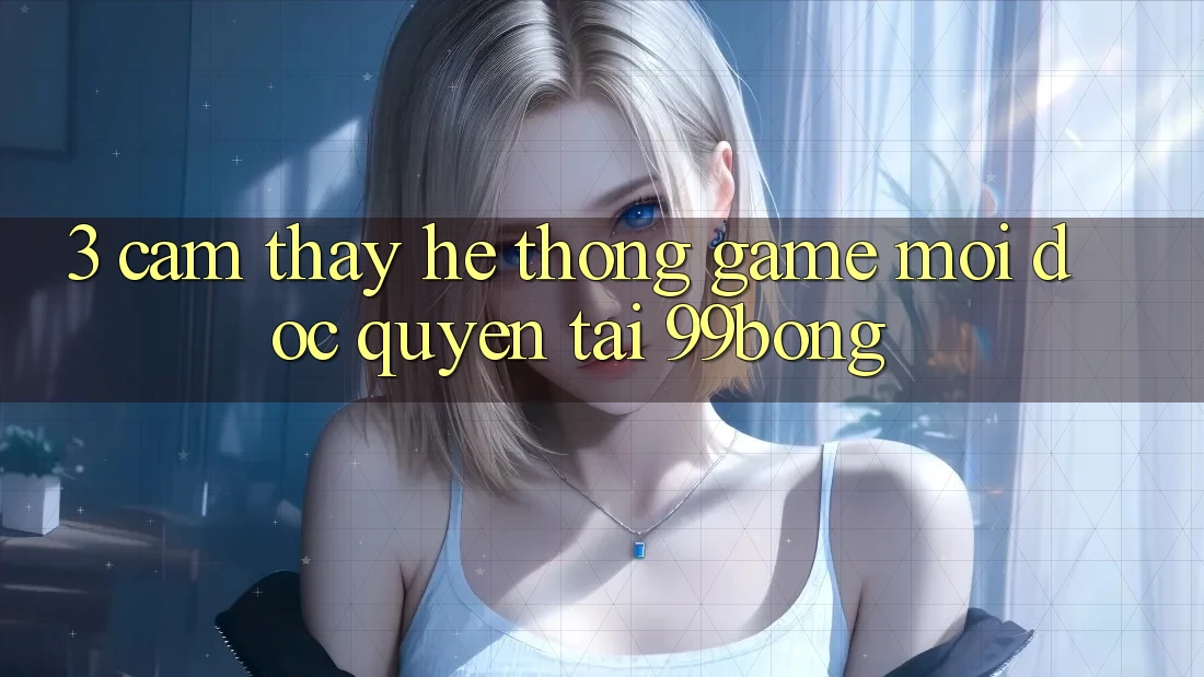 3. Cảm thấy Hệ Thống Game Mới Độc Quyền Tại 99bong