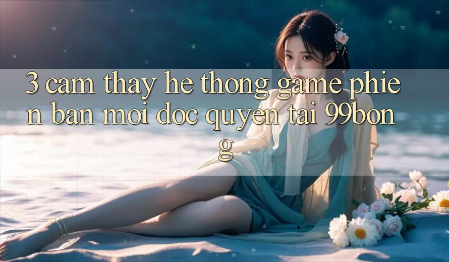 3. Cảm thấy Hệ Thống Game Phiên bản mới Độc Quyền Tại 99bong