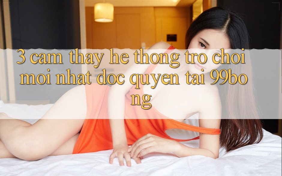 3. Cảm thấy Hệ Thống Trò chơi Mới nhất Độc Quyền Tại 99bong 3. Cảm thấy Hệ Thống Trò chơi Mới nhất Độc Quyền Tại 99bong