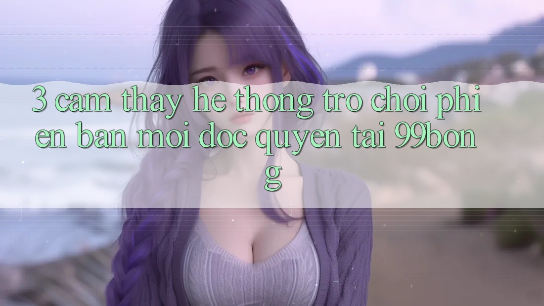 3. Cảm thấy Hệ Thống Trò chơi Phiên bản mới Độc Quyền Tại 99bong 3. Cảm thấy Hệ Thống Trò chơi Phiên bản mới Độc Quyền Tại 99bong