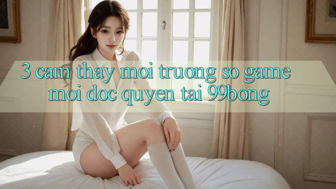 3. Cảm thấy Môi trường số Game Mới Độc Quyền Tại 99bong