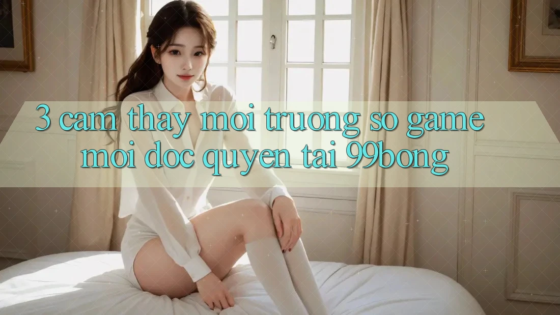 3. Cảm thấy Môi trường số Game Mới Độc Quyền Tại 99bong
