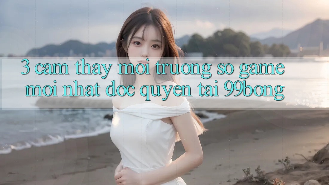 3. Cảm thấy Môi trường số Game Mới nhất Độc Quyền Tại 99bong