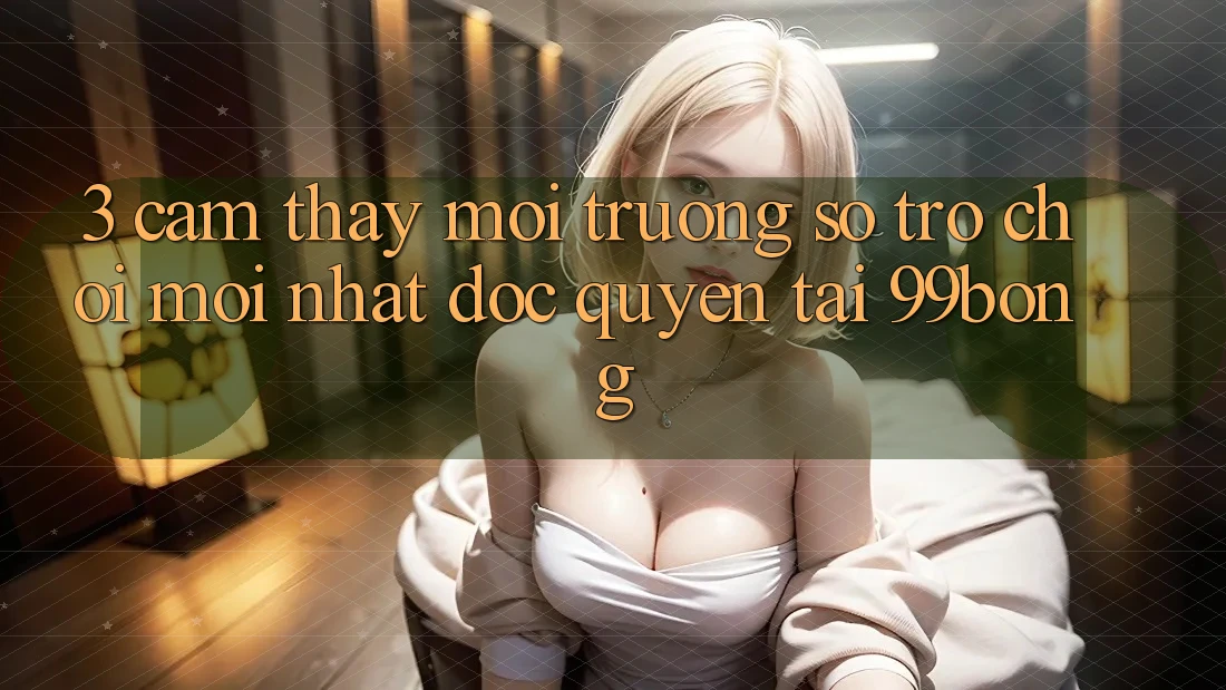 3. Cảm thấy Môi trường số Trò chơi Mới nhất Độc Quyền Tại 99bong 3. Cảm thấy Môi trường số Trò chơi Mới nhất Độc Quyền Tại 99bong