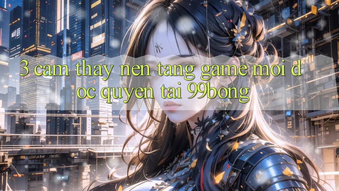 3. Cảm thấy Nền tảng Game Mới Độc Quyền Tại 99bong