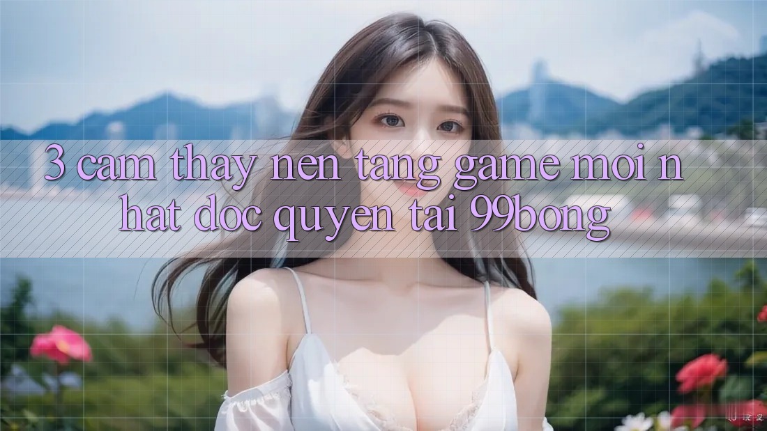 3. Cảm thấy Nền tảng Game Mới nhất Độc Quyền Tại 99bong 3. Cảm thấy Nền tảng Game Mới nhất Độc Quyền Tại 99bong