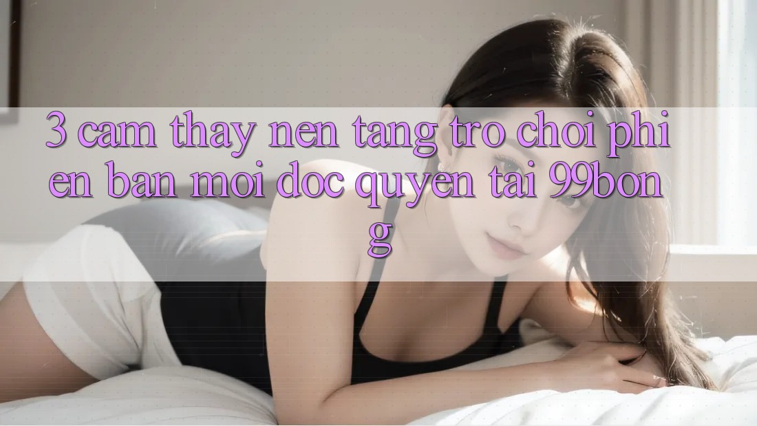 3. Cảm thấy Nền tảng Trò chơi Phiên bản mới Độc Quyền Tại 99bong 3. Cảm thấy Nền tảng Trò chơi Phiên bản mới Độc Quyền Tại 99bong