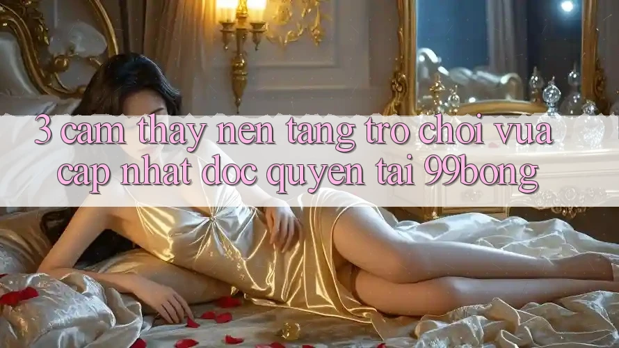 3. Cảm thấy Nền tảng Trò chơi Vừa cập nhật Độc Quyền Tại 99bong