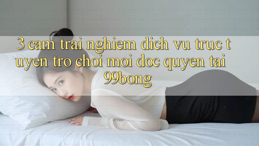 3. Cảm trải nghiệm Dịch vụ trực tuyến Trò chơi Mới Độc Quyền Tại 99bong