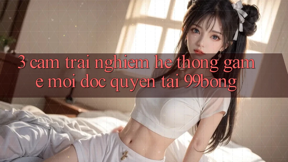 3. Cảm trải nghiệm Hệ Thống Game Mới Độc Quyền Tại 99bong 3. Cảm trải nghiệm Hệ Thống Game Mới Độc Quyền Tại 99bong