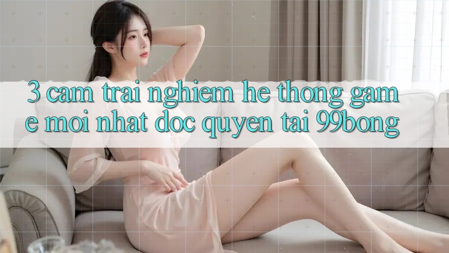 3. Cảm trải nghiệm Hệ Thống Game Mới nhất Độc Quyền Tại 99bong 3. Cảm trải nghiệm Hệ Thống Game Mới nhất Độc Quyền Tại 99bong