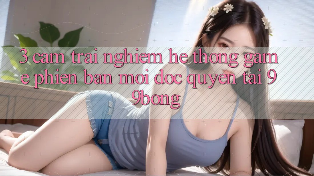 3. Cảm trải nghiệm Hệ Thống Game Phiên bản mới Độc Quyền Tại 99bong