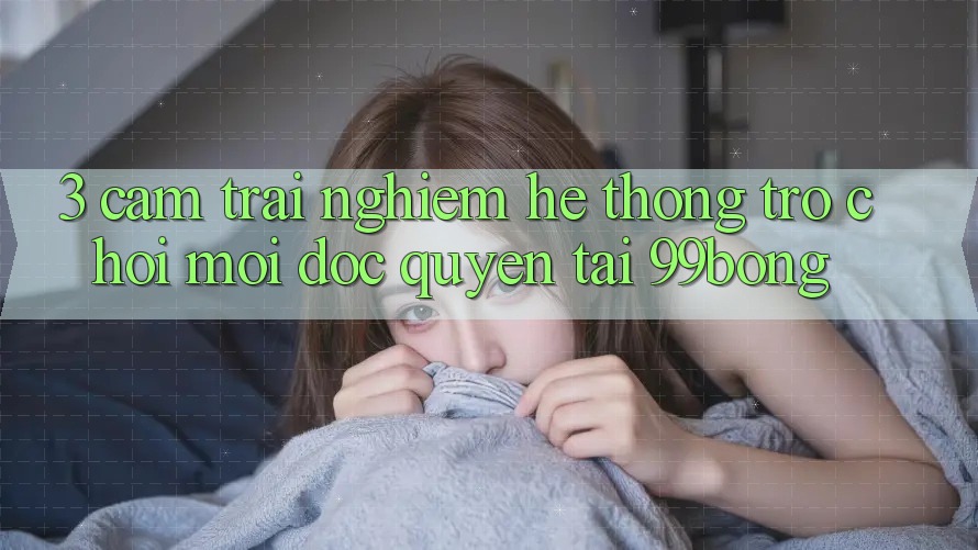 3. Cảm trải nghiệm Hệ Thống Trò chơi Mới Độc Quyền Tại 99bong