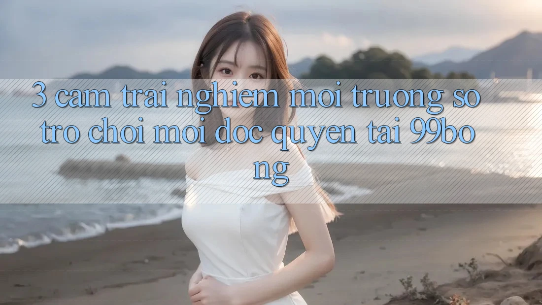 3. Cảm trải nghiệm Môi trường số Trò chơi Mới Độc Quyền Tại 99bong 3. Cảm trải nghiệm Môi trường số Trò chơi Mới Độc Quyền Tại 99bong