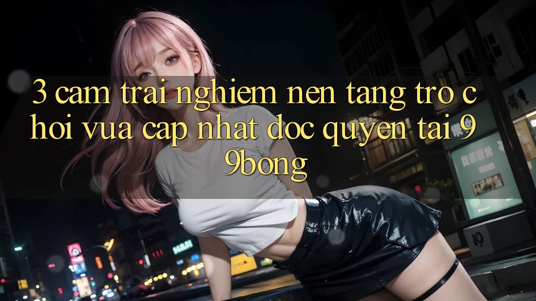 3. Cảm trải nghiệm Nền tảng Trò chơi Vừa cập nhật Độc Quyền Tại 99bong