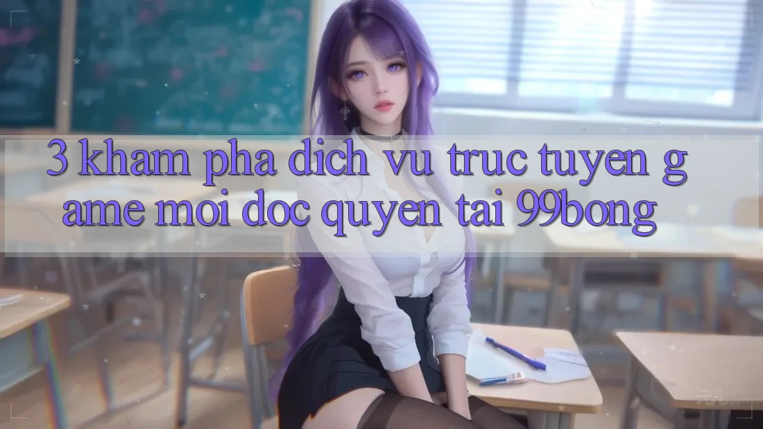 3. Khám phá Dịch vụ trực tuyến Game Mới Độc Quyền Tại 99bong 3. Khám phá Dịch vụ trực tuyến Game Mới Độc Quyền Tại 99bong