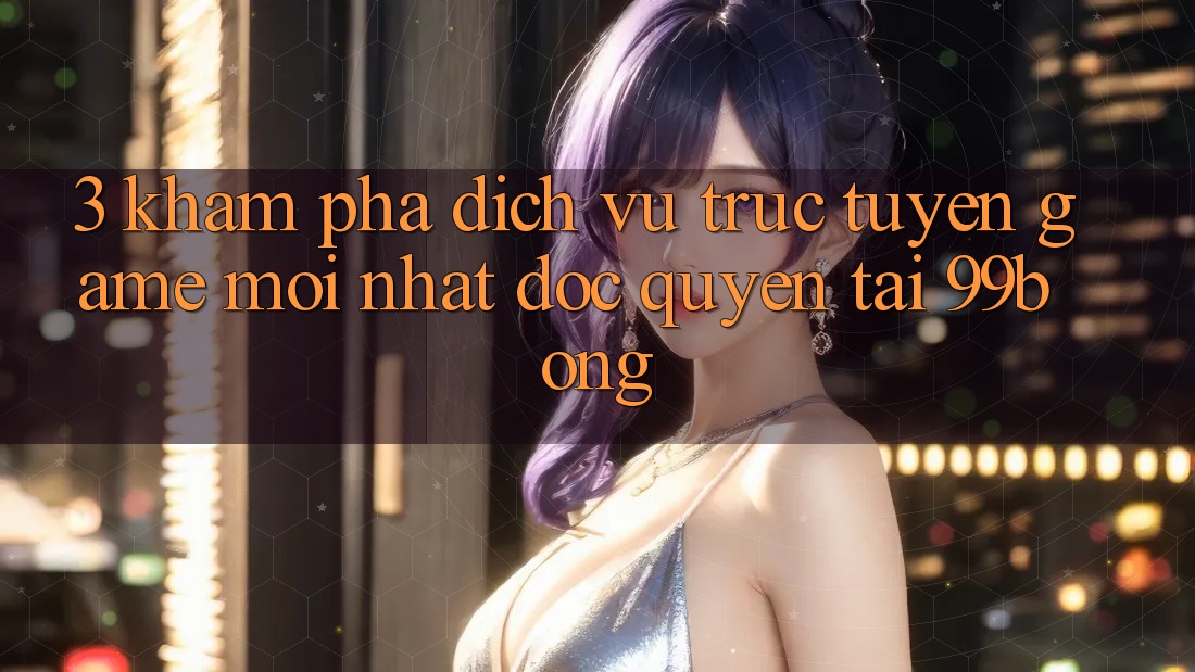 3. Khám phá Dịch vụ trực tuyến Game Mới nhất Độc Quyền Tại 99bong