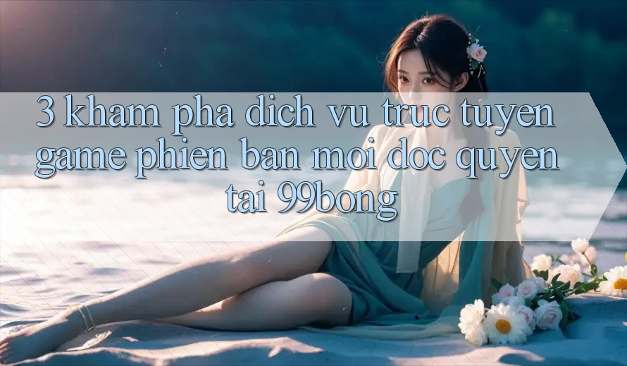 3. Khám phá Dịch vụ trực tuyến Game Phiên bản mới Độc Quyền Tại 99bong