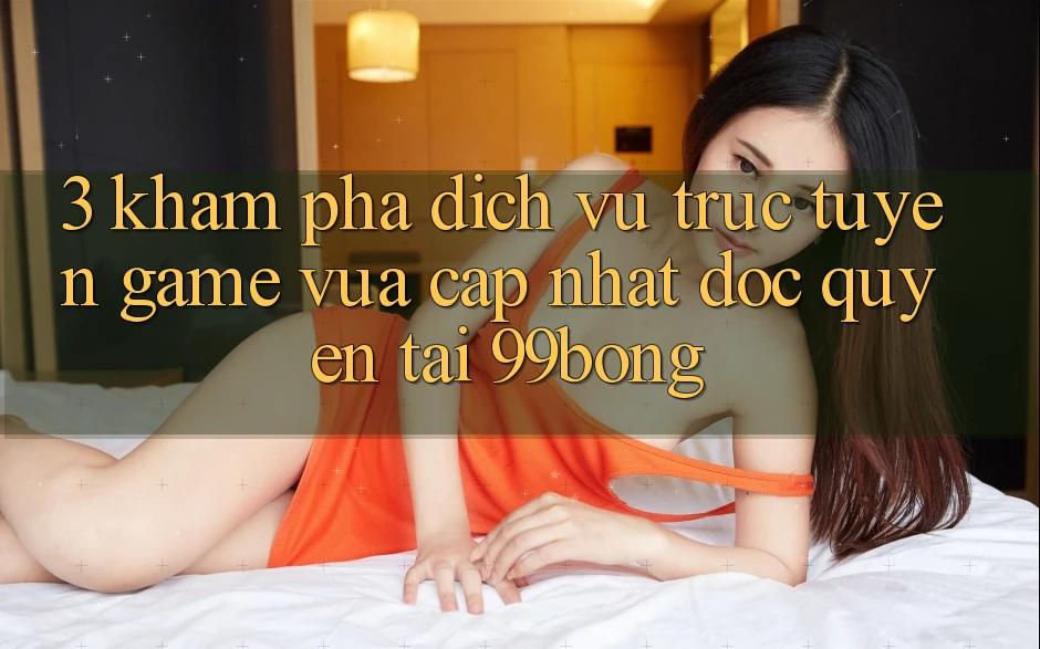 3. Khám phá Dịch vụ trực tuyến Game Vừa cập nhật Độc Quyền Tại 99bong