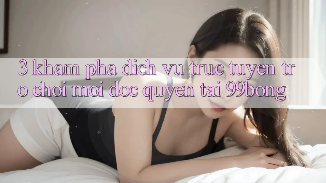 3. Khám phá Dịch vụ trực tuyến Trò chơi Mới Độc Quyền Tại 99bong