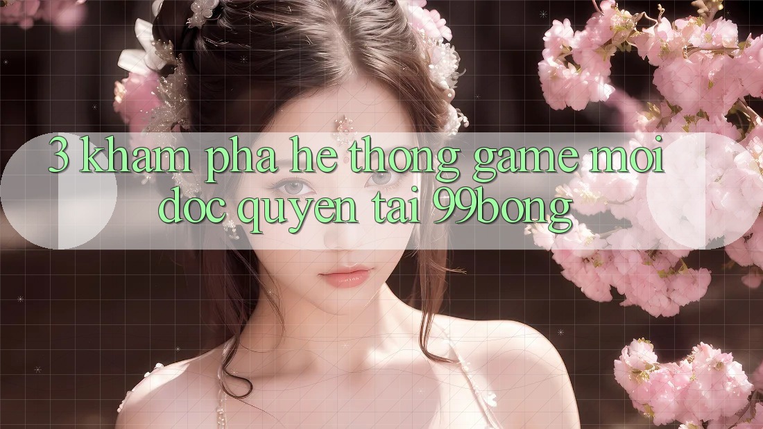 3. Khám phá Hệ Thống Game Mới Độc Quyền Tại 99bong