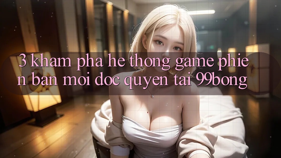 3. Khám phá Hệ Thống Game Phiên bản mới Độc Quyền Tại 99bong