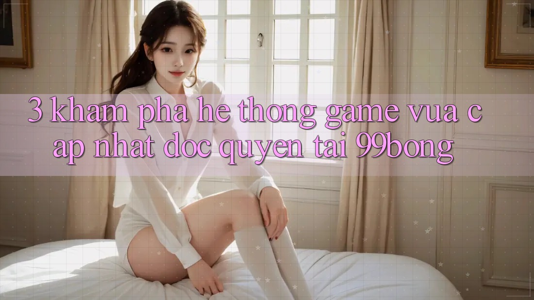 3. Khám phá Hệ Thống Game Vừa cập nhật Độc Quyền Tại 99bong 3. Khám phá Hệ Thống Game Vừa cập nhật Độc Quyền Tại 99bong