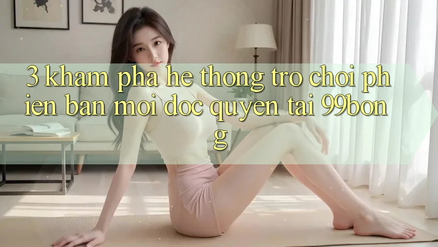 3. Khám phá Hệ Thống Trò chơi Phiên bản mới Độc Quyền Tại 99bong