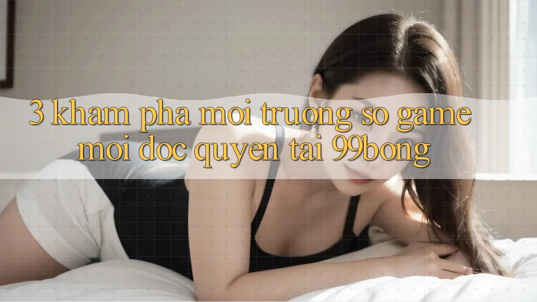 3. Khám phá Môi trường số Game Mới Độc Quyền Tại 99bong