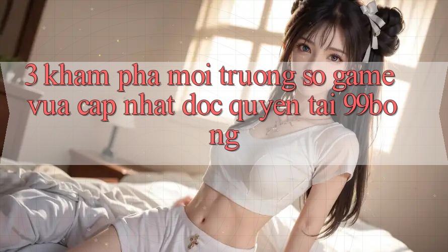 3. Khám phá Môi trường số Game Vừa cập nhật Độc Quyền Tại 99bong 3. Khám phá Môi trường số Game Vừa cập nhật Độc Quyền Tại 99bong