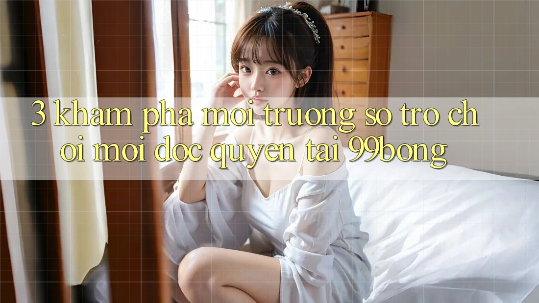 3. Khám phá Môi trường số Trò chơi Mới Độc Quyền Tại 99bong