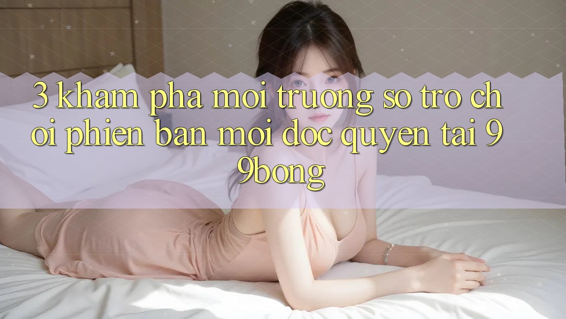 3. Khám phá Môi trường số Trò chơi Phiên bản mới Độc Quyền Tại 99bong 3. Khám phá Môi trường số Trò chơi Phiên bản mới Độc Quyền Tại 99bong