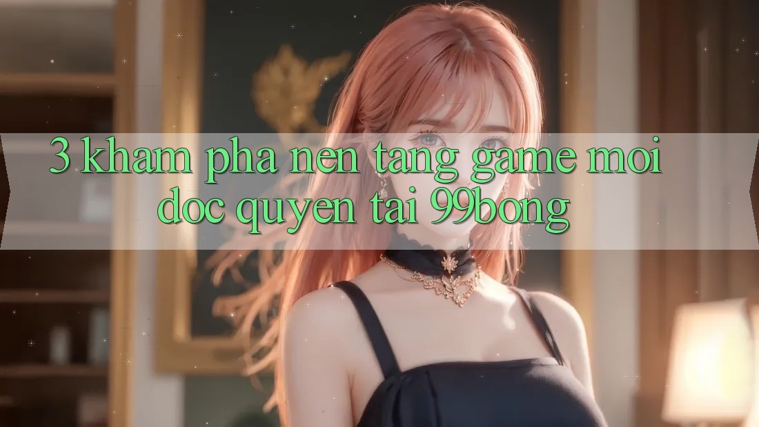 3. Khám phá Nền tảng Game Mới Độc Quyền Tại 99bong