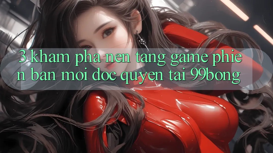 3. Khám phá Nền tảng Game Phiên bản mới Độc Quyền Tại 99bong