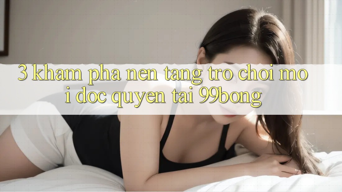3. Khám phá Nền tảng Trò chơi Mới Độc Quyền Tại 99bong 3. Khám phá Nền tảng Trò chơi Mới Độc Quyền Tại 99bong