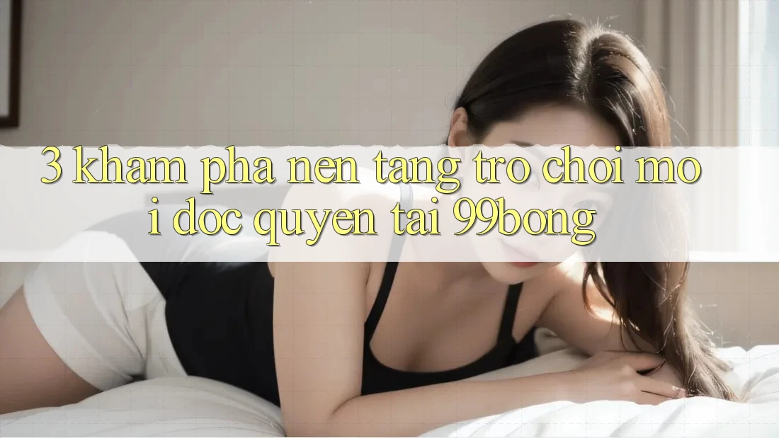 3. Khám phá Nền tảng Trò chơi Mới Độc Quyền Tại 99bong