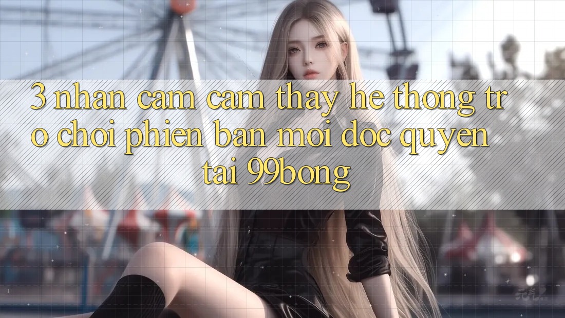 3. Nhận cảm cảm thấy Hệ Thống Trò chơi Phiên bản mới Độc Quyền Tại 99bong